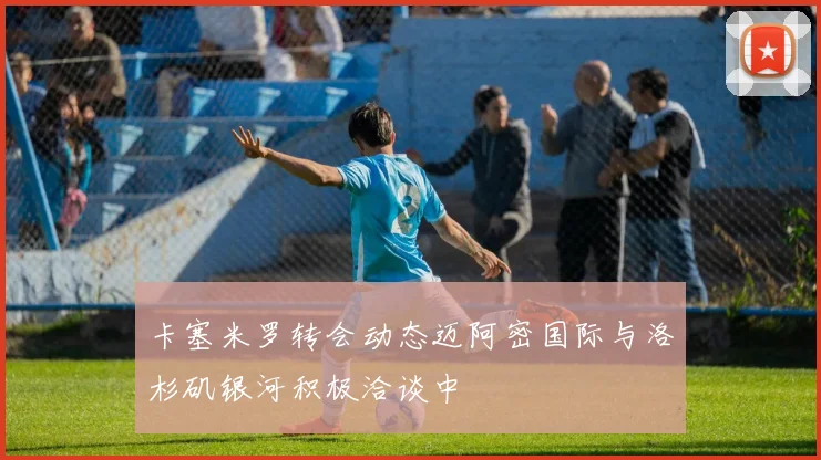 卡塞米罗转会动态迈阿密国际与洛杉矶银河积极洽谈中