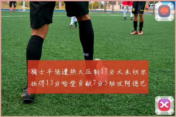骑士半场遭热火压制17分大米切尔独得13分哈登贡献7分5助攻阿德巴约状态低迷仅9中1