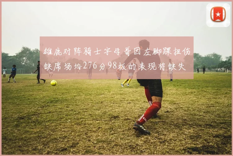 雄鹿对阵骑士字母哥因左脚踝扭伤缺席场均276分98板的表现将缺失
