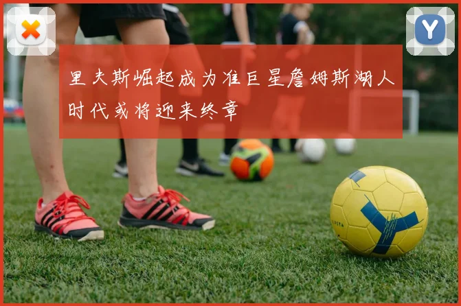 里夫斯崛起成为准巨星詹姆斯湖人时代或将迎来终章