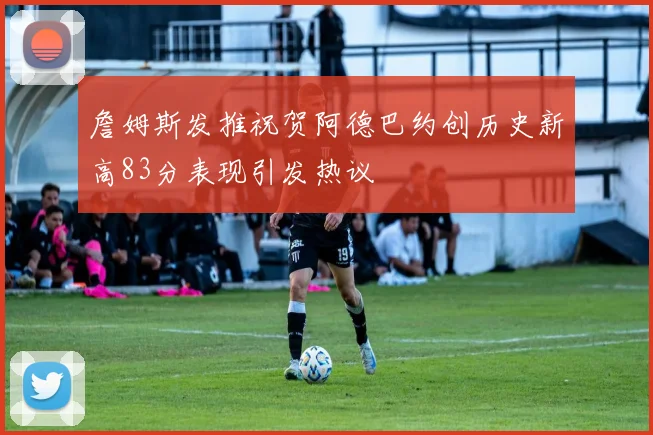 詹姆斯发推祝贺阿德巴约创历史新高83分表现引发热议