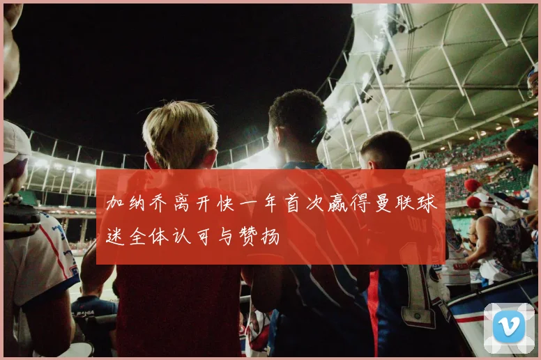 加纳乔离开快一年首次赢得曼联球迷全体认可与赞扬
