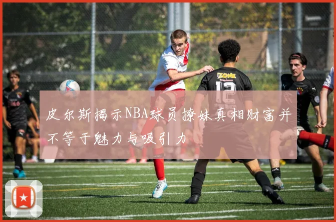 皮尔斯揭示NBA球员撩妹真相财富并不等于魅力与吸引力
