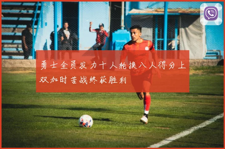 勇士全员发力十人轮换八人得分上双加时苦战终获胜利