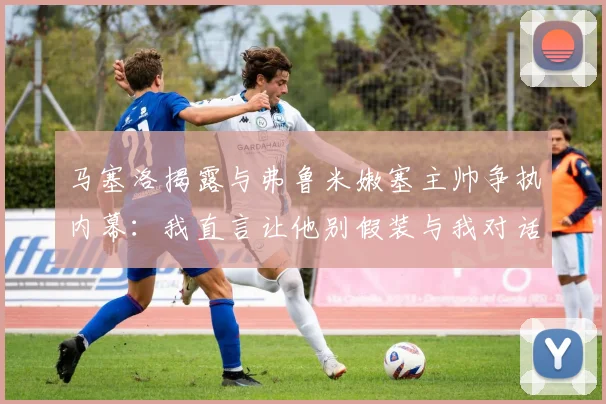 马塞洛揭露与弗鲁米嫩塞主帅争执内幕：我直言让他别假装与我对话