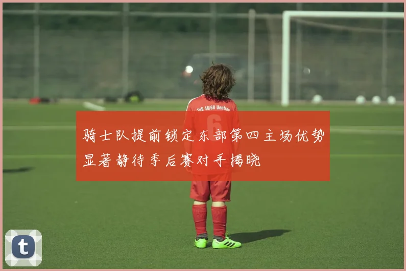 骑士队提前锁定东部第四主场优势显著静待季后赛对手揭晓