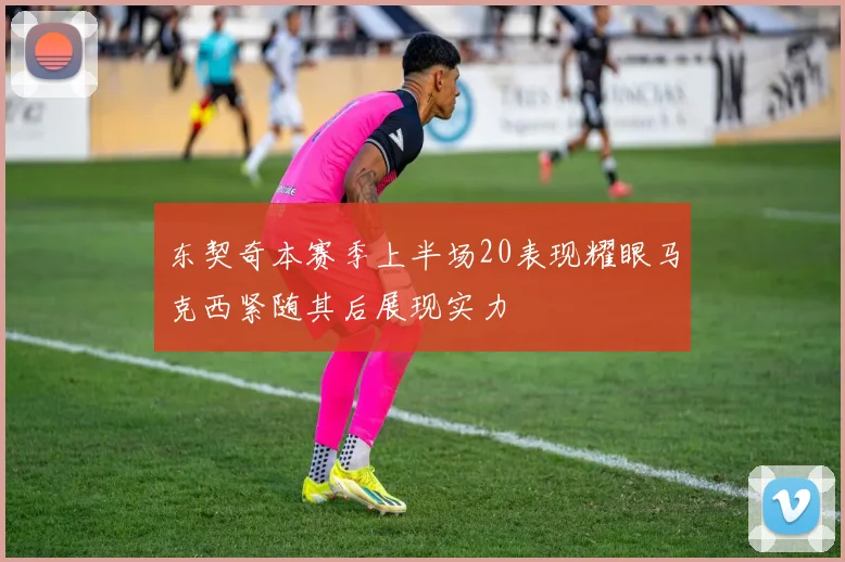 东契奇本赛季上半场20表现耀眼马克西紧随其后展现实力