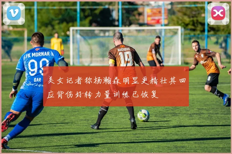 美女记者称杨瀚森明显更精壮其回应背伤好转力量训练已恢复