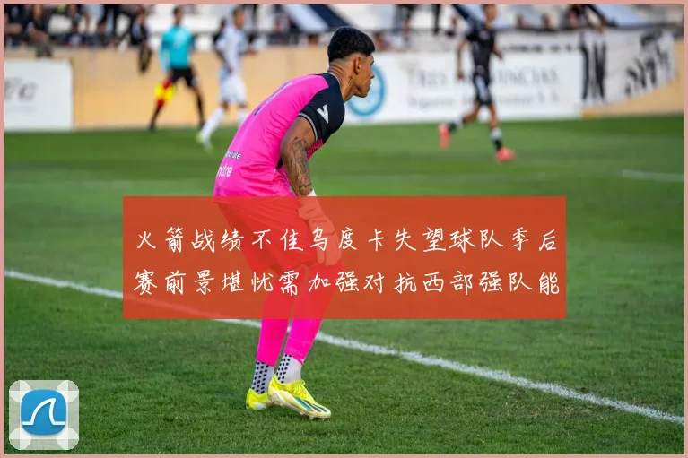 火箭战绩不佳乌度卡失望球队季后赛前景堪忧需加强对抗西部强队能力