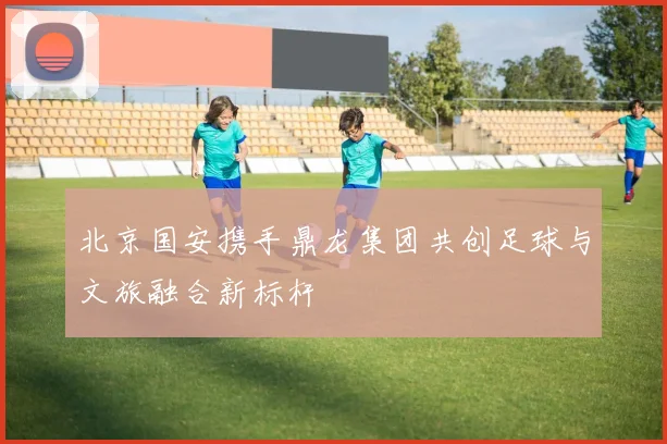 北京国安携手鼎龙集团共创足球与文旅融合新标杆